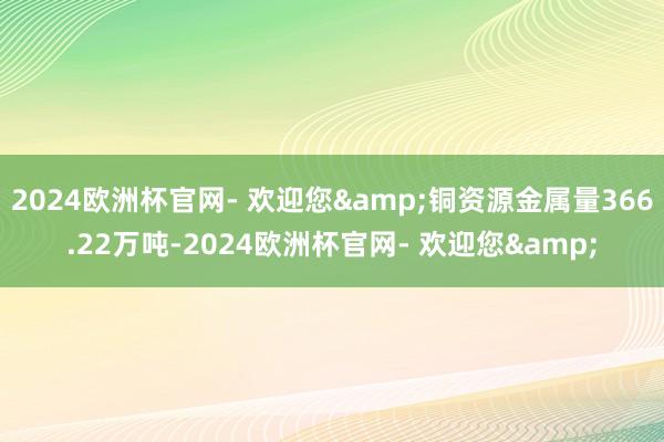 2024欧洲杯官网- 欢迎您&铜资源金属量366.22万吨-2024欧洲杯官网- 欢迎您&