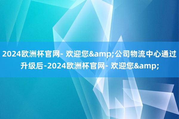 2024欧洲杯官网- 欢迎您&公司物流中心通过升级后-2024欧洲杯官网- 欢迎您&