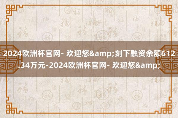 2024欧洲杯官网- 欢迎您&刻下融资余额612.34万元-2024欧洲杯官网- 欢迎您&