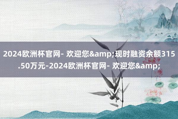 2024欧洲杯官网- 欢迎您&现时融资余额315.50万元-2024欧洲杯官网- 欢迎您&