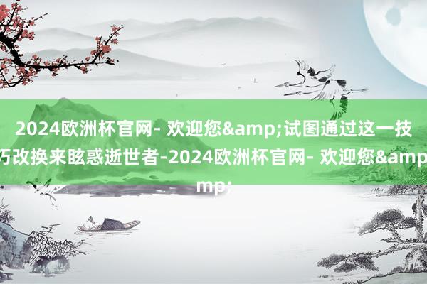 2024欧洲杯官网- 欢迎您&试图通过这一技巧改换来眩惑逝世者-2024欧洲杯官网- 欢迎您&