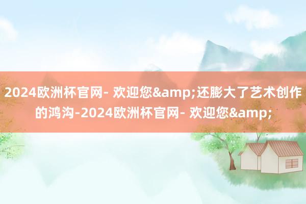 2024欧洲杯官网- 欢迎您&还膨大了艺术创作的鸿沟-2024欧洲杯官网- 欢迎您&