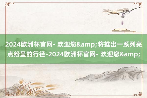 2024欧洲杯官网- 欢迎您&将推出一系列亮点纷呈的行径-2024欧洲杯官网- 欢迎您&