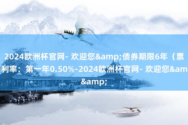 2024欧洲杯官网- 欢迎您&债券期限6年（票面利率：第一年0.50%-2024欧洲杯官网- 欢迎您&