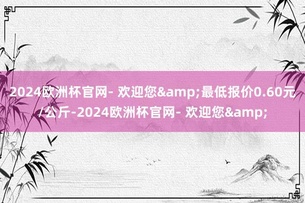 2024欧洲杯官网- 欢迎您&最低报价0.60元/公斤-2024欧洲杯官网- 欢迎您&