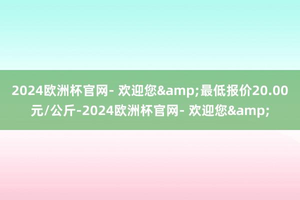 2024欧洲杯官网- 欢迎您&最低报价20.00元/公斤-2024欧洲杯官网- 欢迎您&