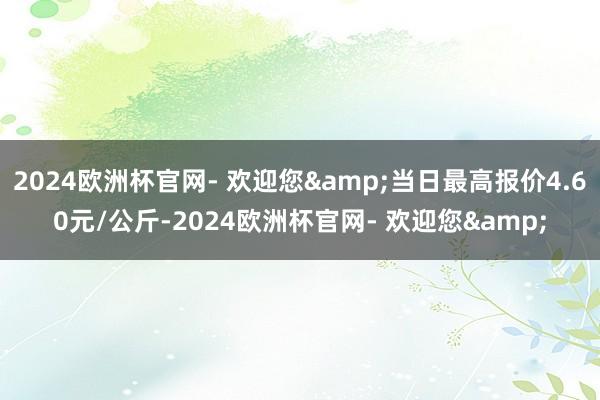 2024欧洲杯官网- 欢迎您&当日最高报价4.60元/公斤-2024欧洲杯官网- 欢迎您&