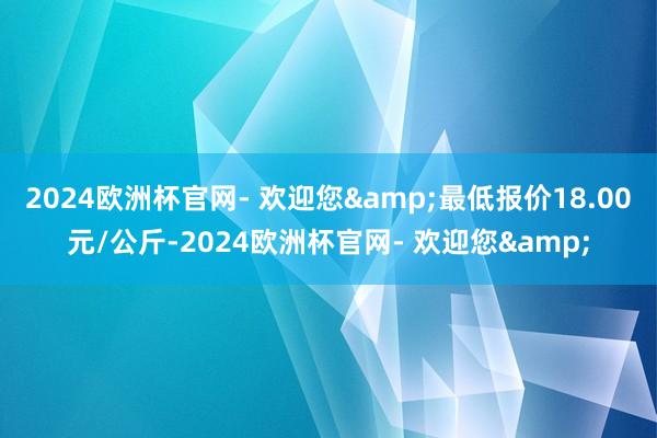 2024欧洲杯官网- 欢迎您&最低报价18.00元/公斤-2024欧洲杯官网- 欢迎您&