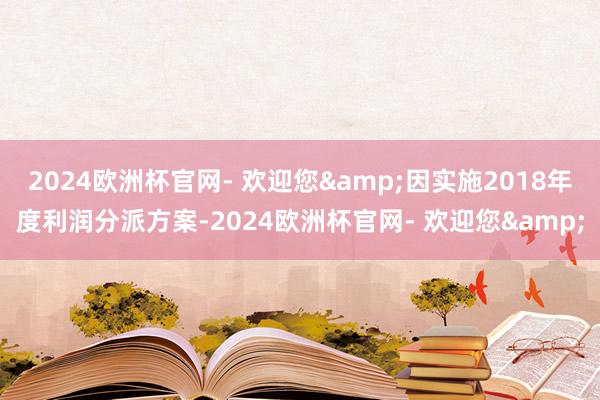 2024欧洲杯官网- 欢迎您&因实施2018年度利润分派方案-2024欧洲杯官网- 欢迎您&