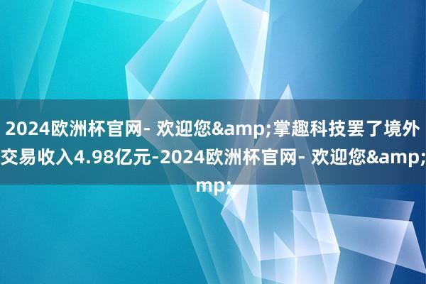 2024欧洲杯官网- 欢迎您&掌趣科技罢了境外交易收入4.98亿元-2024欧洲杯官网- 欢迎您&