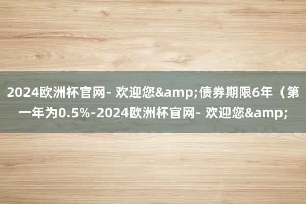 2024欧洲杯官网- 欢迎您&债券期限6年（第一年为0.5%-2024欧洲杯官网- 欢迎您&