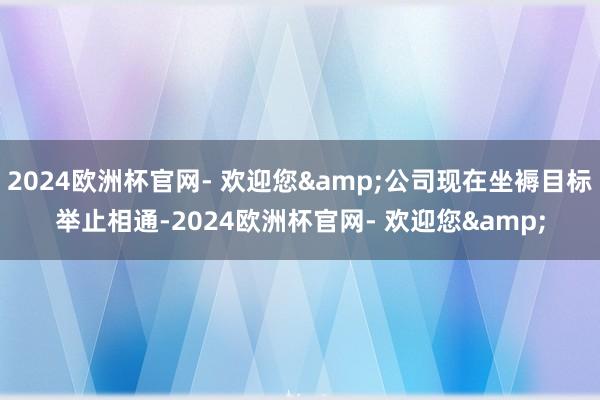 2024欧洲杯官网- 欢迎您&公司现在坐褥目标举止相通-2024欧洲杯官网- 欢迎您&