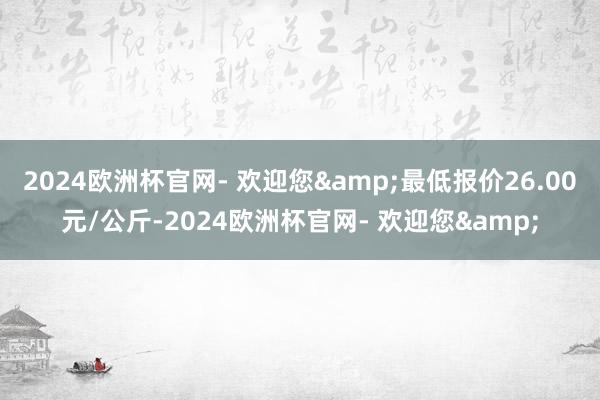 2024欧洲杯官网- 欢迎您&最低报价26.00元/公斤-2024欧洲杯官网- 欢迎您&