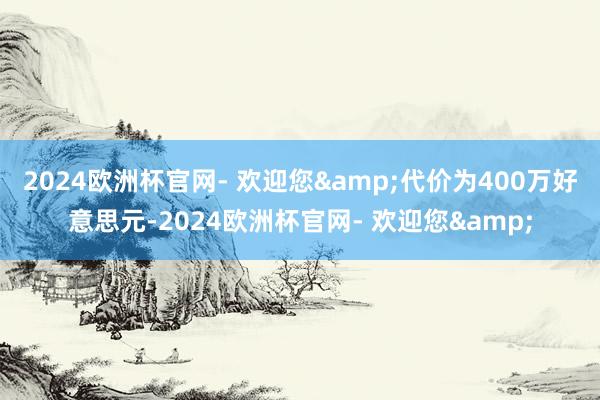 2024欧洲杯官网- 欢迎您&代价为400万好意思元-2024欧洲杯官网- 欢迎您&