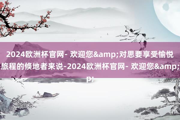 2024欧洲杯官网- 欢迎您&对思要享受愉悦旅程的倏地者来说-2024欧洲杯官网- 欢迎您&