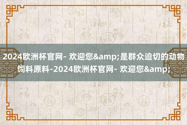 2024欧洲杯官网- 欢迎您&是群众迫切的动物饲料原料-2024欧洲杯官网- 欢迎您&