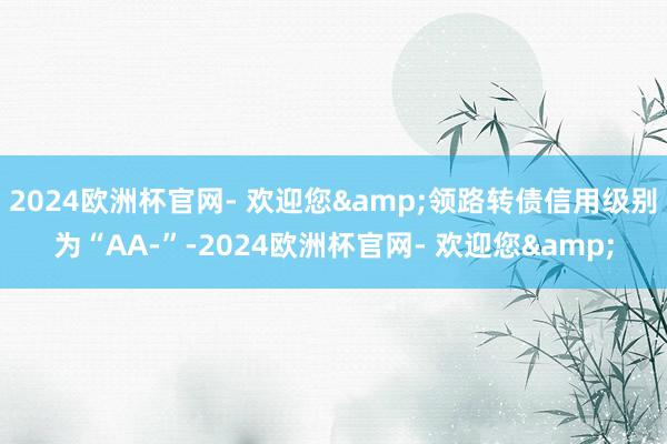 2024欧洲杯官网- 欢迎您&领路转债信用级别为“AA-”-2024欧洲杯官网- 欢迎您&