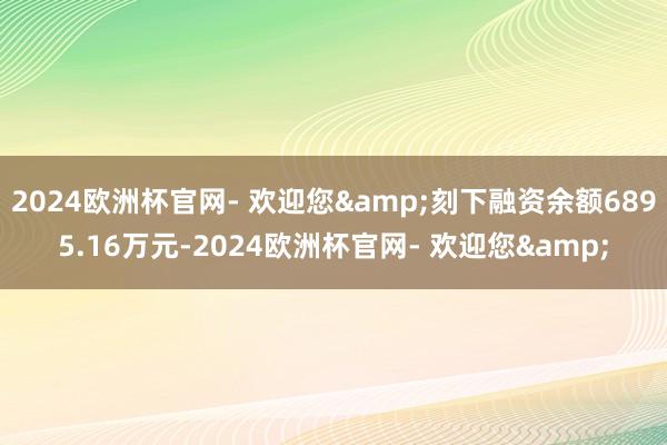 2024欧洲杯官网- 欢迎您&刻下融资余额6895.16万元-2024欧洲杯官网- 欢迎您&