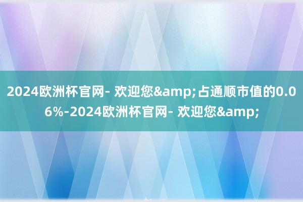 2024欧洲杯官网- 欢迎您&占通顺市值的0.06%-2024欧洲杯官网- 欢迎您&