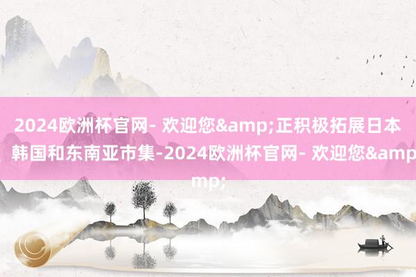 2024欧洲杯官网- 欢迎您&正积极拓展日本、韩国和东南亚市集-2024欧洲杯官网- 欢迎您&