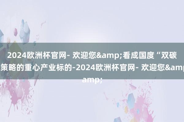 2024欧洲杯官网- 欢迎您&看成国度“双碳”策略的重心产业标的-2024欧洲杯官网- 欢迎您&