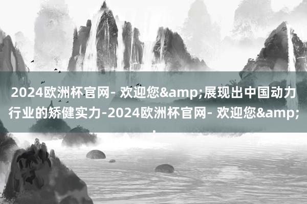 2024欧洲杯官网- 欢迎您&展现出中国动力行业的矫健实力-2024欧洲杯官网- 欢迎您&