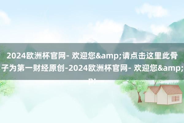 2024欧洲杯官网- 欢迎您&请点击这里此骨子为第一财经原创-2024欧洲杯官网- 欢迎您&