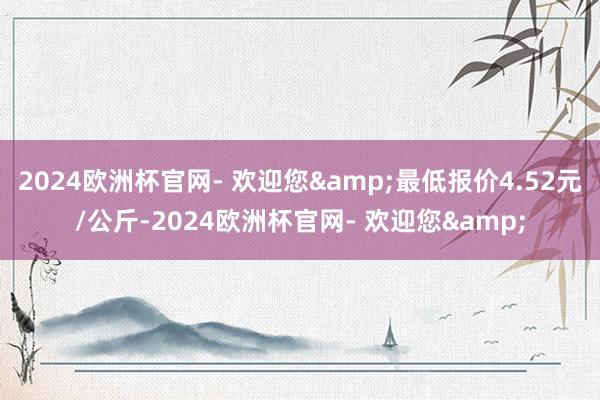 2024欧洲杯官网- 欢迎您&最低报价4.52元/公斤-2024欧洲杯官网- 欢迎您&