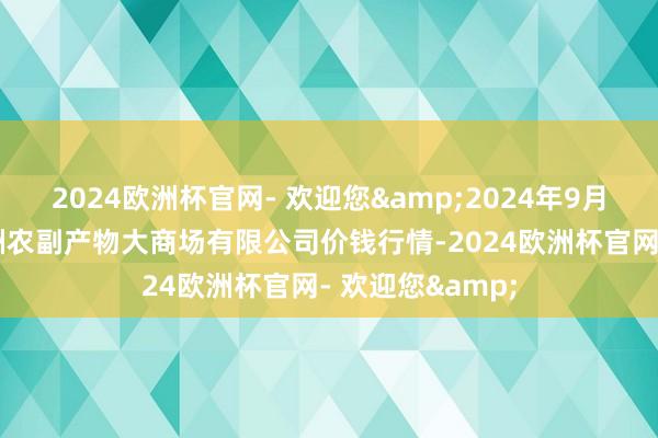 2024欧洲杯官网- 欢迎您&2024年9月19日武汉白沙洲农副产物大商场有限公司价钱行情-2024欧洲杯官网- 欢迎您&