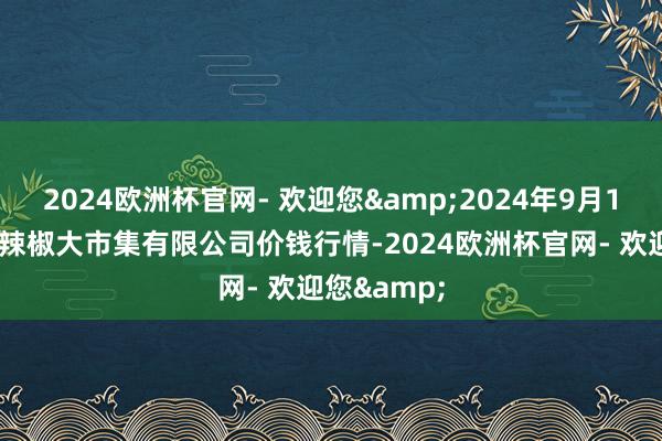 2024欧洲杯官网- 欢迎您&2024年9月19日柘城县辣椒大市集有限公司价钱行情-2024欧洲杯官网- 欢迎您&