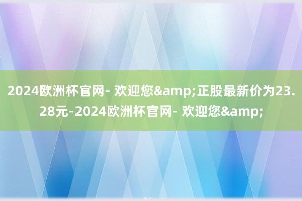 2024欧洲杯官网- 欢迎您&正股最新价为23.28元-2024欧洲杯官网- 欢迎您&