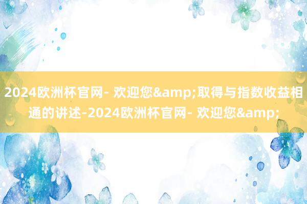 2024欧洲杯官网- 欢迎您&取得与指数收益相通的讲述-2024欧洲杯官网- 欢迎您&