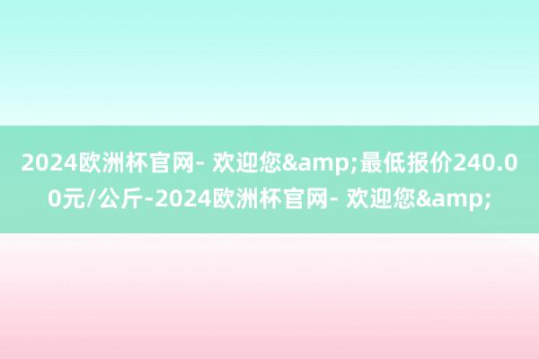 2024欧洲杯官网- 欢迎您&最低报价240.00元/公斤-2024欧洲杯官网- 欢迎您&