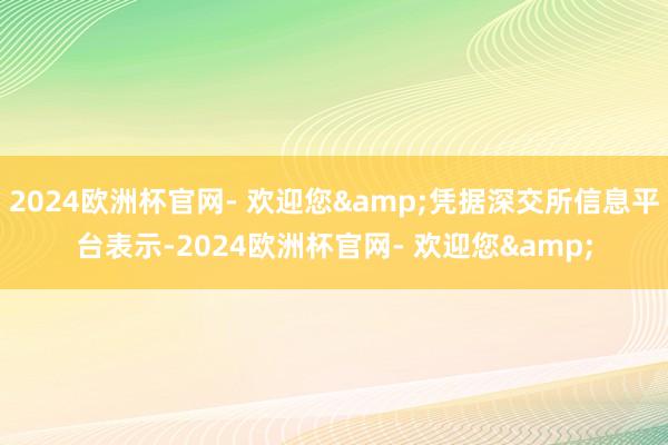 2024欧洲杯官网- 欢迎您&凭据深交所信息平台表示-2024欧洲杯官网- 欢迎您&