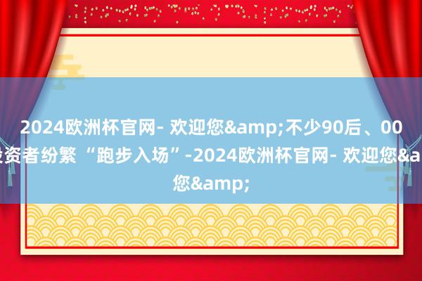 2024欧洲杯官网- 欢迎您&不少90后、00后投资者纷繁 “跑步入场”-2024欧洲杯官网- 欢迎您&