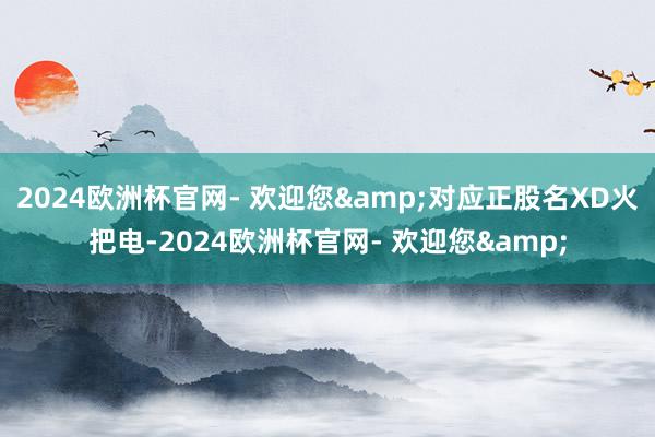 2024欧洲杯官网- 欢迎您&对应正股名XD火把电-2024欧洲杯官网- 欢迎您&