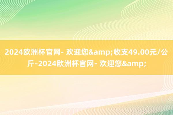 2024欧洲杯官网- 欢迎您&收支49.00元/公斤-2024欧洲杯官网- 欢迎您&