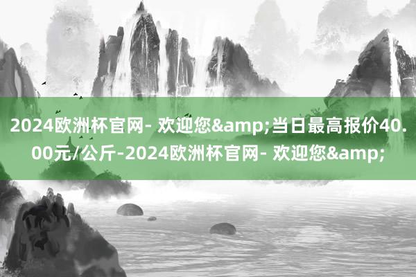 2024欧洲杯官网- 欢迎您&当日最高报价40.00元/公斤-2024欧洲杯官网- 欢迎您&