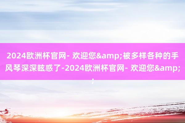 2024欧洲杯官网- 欢迎您&被多样各种的手风琴深深眩惑了-2024欧洲杯官网- 欢迎您&