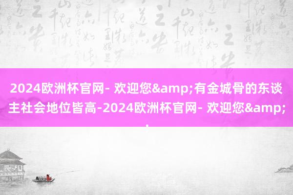 2024欧洲杯官网- 欢迎您&有金城骨的东谈主社会地位皆高-2024欧洲杯官网- 欢迎您&