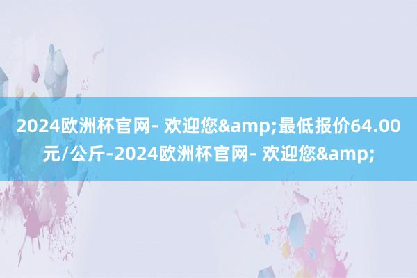 2024欧洲杯官网- 欢迎您&最低报价64.00元/公斤-2024欧洲杯官网- 欢迎您&