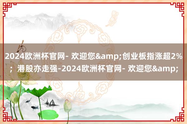 2024欧洲杯官网- 欢迎您&创业板指涨超2%；港股亦走强-2024欧洲杯官网- 欢迎您&