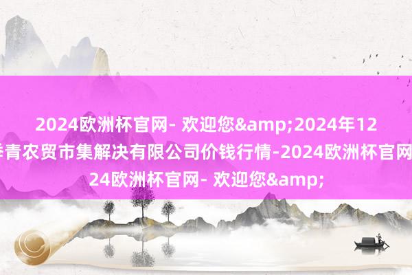 2024欧洲杯官网- 欢迎您&2024年12月11日湖北四季青农贸市集解决有限公司价钱行情-2024欧洲杯官网- 欢迎您&