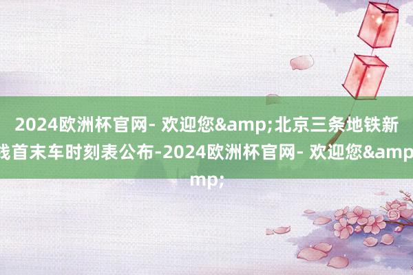 2024欧洲杯官网- 欢迎您&北京三条地铁新线首末车时刻表公布-2024欧洲杯官网- 欢迎您&