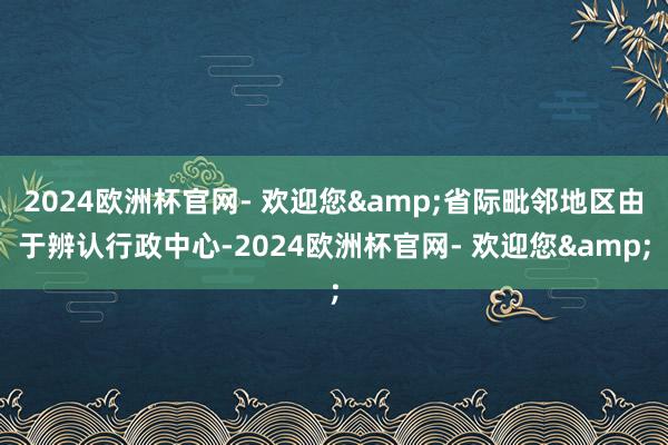 2024欧洲杯官网- 欢迎您&省际毗邻地区由于辨认行政中心-2024欧洲杯官网- 欢迎您&