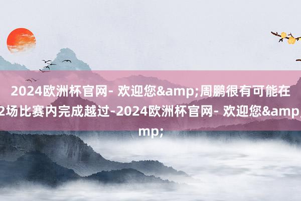 2024欧洲杯官网- 欢迎您&周鹏很有可能在2场比赛内完成越过-2024欧洲杯官网- 欢迎您&