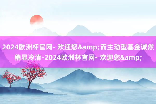 2024欧洲杯官网- 欢迎您&而主动型基金诚然稍显冷清-2024欧洲杯官网- 欢迎您&