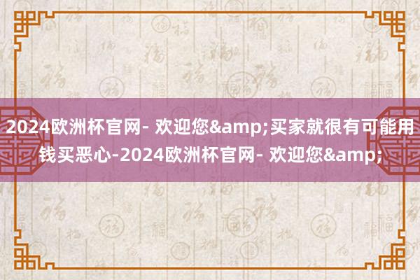 2024欧洲杯官网- 欢迎您&买家就很有可能用钱买恶心-2024欧洲杯官网- 欢迎您&