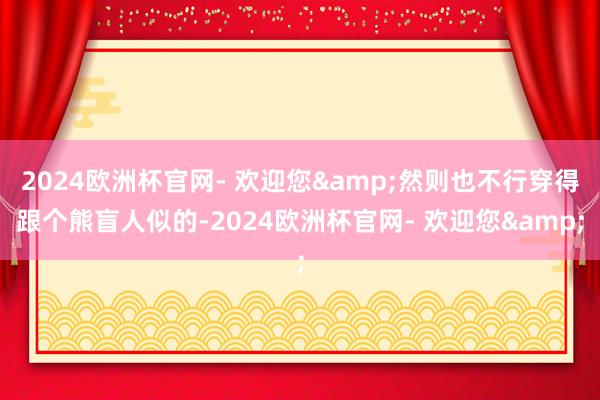 2024欧洲杯官网- 欢迎您&然则也不行穿得跟个熊盲人似的-2024欧洲杯官网- 欢迎您&