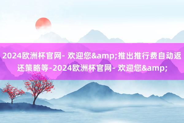 2024欧洲杯官网- 欢迎您&推出推行费自动返还策略等-2024欧洲杯官网- 欢迎您&